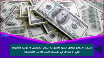 أسعار الدولار مقابل الليرة السورية اليوم الخميس ٢٤ يوليو وتأثيرها على الأسواق في دمشق وحلب وإدلب والحسكة